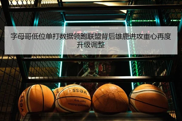 字母哥低位单打数据领跑联盟背后雄鹿进攻重心再度升级调整
